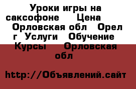 Уроки игры на саксофоне . › Цена ­ 500 - Орловская обл., Орел г. Услуги » Обучение. Курсы   . Орловская обл.